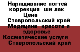 Наращивание ногтей, коррекция, ши-лак › Цена ­ 400 - Ставропольский край Медицина, красота и здоровье » Косметические услуги   . Ставропольский край